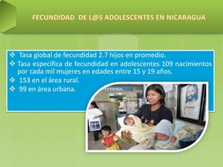  Tasa global de fecundidad 2.7 hijos en promedio.
 Tasa especifica de fecundidad en adolescentes 109 nacimientos
por cada mil mujeres en edades entre 15 y 19 años.
 153 en el área rural.
 99 en área urbana.
 