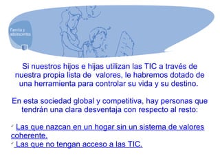 Si nuestros hijos e hijas utilizan las TIC a través de
nuestra propia lista de valores, le habremos dotado de
una herramienta para controlar su vida y su destino.
En esta sociedad global y competitiva, hay personas que
tendrán una clara desventaja con respecto al resto:

Las que nazcan en un hogar sin un sistema de valores
coherente.

Las que no tengan acceso a las TIC.
 