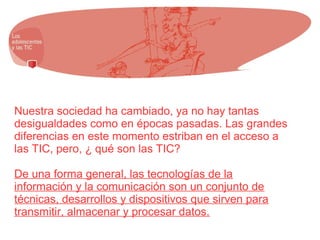 Nuestra sociedad ha cambiado, ya no hay tantas
desigualdades como en épocas pasadas. Las grandes
diferencias en este momento estriban en el acceso a
las TIC, pero, ¿ qué son las TIC?
De una forma general, las tecnologías de la
información y la comunicación son un conjunto de
técnicas, desarrollos y dispositivos que sirven para
transmitir, almacenar y procesar datos.
 