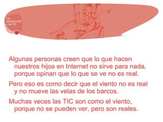 Algunas personas creen que lo que hacen
nuestros hijos en Internet no sirve para nada,
porque opinan que lo que se ve no es real.
Pero eso es como decir que el viento no es real
y no mueve las velas de los barcos.
Muchas veces las TIC son como el viento,
porque no se pueden ver, pero son reales.
 
