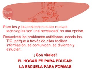 Para los y las adolescentes las nuevas
tecnologías son una necesidad, no una opción.
Resuelven los problemas cotidianos usando las
TIC, porque a través de ellas reciben
información, se comunican, se divierten y
estudian.
¡ Son vitales!¡ Son vitales!
EL HOGAR ES PARA EDUCAREL HOGAR ES PARA EDUCAR
LA ESCUELA PARA FORMARLA ESCUELA PARA FORMAR
 