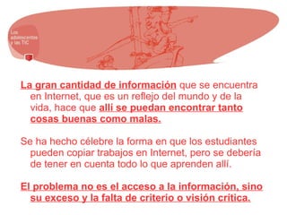 La gran cantidad de información que se encuentra
en Internet, que es un reflejo del mundo y de la
vida, hace que allí se puedan encontrar tanto
cosas buenas como malas.
Se ha hecho célebre la forma en que los estudiantes
pueden copiar trabajos en Internet, pero se debería
de tener en cuenta todo lo que aprenden allí.
El problema no es el acceso a la información, sino
su exceso y la falta de criterio o visión crítica.
 