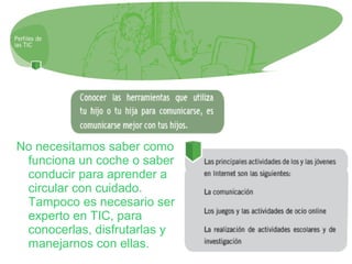No necesitamos saber como
funciona un coche o saber
conducir para aprender a
circular con cuidado.
Tampoco es necesario ser
experto en TIC, para
conocerlas, disfrutarlas y
manejarnos con ellas.
 