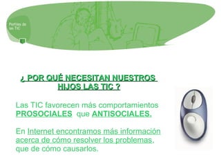 ¿ POR QUÉ NECESITAN NUESTROS¿ POR QUÉ NECESITAN NUESTROS
HIJOS LAS TIC ?HIJOS LAS TIC ?
Las TIC favorecen más comportamientos
PROSOCIALES que ANTISOCIALES.
En Internet encontramos más información
acerca de cómo resolver los problemas,
que de cómo causarlos.
 