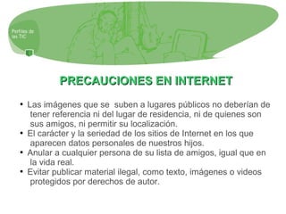 PRECAUCIONES EN INTERNETPRECAUCIONES EN INTERNET

Las imágenes que se suben a lugares públicos no deberían de
tener referencia ni del lugar de residencia, ni de quienes son
sus amigos, ni permitir su localización.

El carácter y la seriedad de los sitios de Internet en los que
aparecen datos personales de nuestros hijos.

Anular a cualquier persona de su lista de amigos, igual que en
la vida real.

Evitar publicar material ilegal, como texto, imágenes o videos
protegidos por derechos de autor.
 