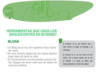 HERRAMIENTAS QUE USAN LOS
ADOLESCENTES EN INTERNET
BLOGSBLOGS
➢
Un Blog es la voz de nuestros hijos fuera
de casa.
➢
Es una versión digital de los viejos diarios
bajo llave de toda la vida.
➢
Es fundamental concienciarlos acerca de
los riesgos de tener este tipo de datos de
manera pública.
 