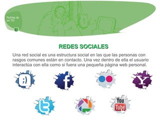 REDES SOCIALESREDES SOCIALES
Una red social es una estructura social en las que las personas con
rasgos comunes están en contacto. Una vez dentro de ella el usuario
interactúa con ella como si fuera una pequeña página web personal.
 