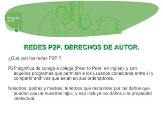REDES P2P. DERECHOS DE AUTOR.REDES P2P. DERECHOS DE AUTOR.
¿Qué son las redes P2P ?
P2P significa de colega a colega (Peer to Peer, en inglés), y son
aquellos programas que permiten a los usuarios conectarse entre sí y
compartir archivos que están en sus ordenadores.
Nosotros, padres y madres, tenemos que responder por los daños que
puedan causar nuestros hijos, y eso incluye los daños a la propiedad
intelectual.
 
