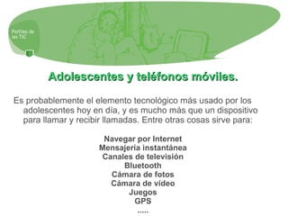 Adolescentes y teléfonos móviles.Adolescentes y teléfonos móviles.
Es probablemente el elemento tecnológico más usado por los
adolescentes hoy en día, y es mucho más que un dispositivo
para llamar y recibir llamadas. Entre otras cosas sirve para:
Navegar por Internet
Mensajería instantánea
Canales de televisión
Bluetooth
Cámara de fotos
Cámara de vídeo
Juegos
GPS
.....
 