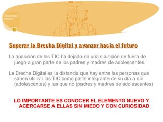 Superar la Brecha Digital y avanzar hacia el futuroSuperar la Brecha Digital y avanzar hacia el futuro
La aparición de las TIC ha dejado en una situación de fuera de
juego a gran parte de los padres y madres de adolescentes.
La Brecha Digital es la distancia que hay entre las personas que
saben utilizar las TIC como parte integrante de su día a día
(adolescentes) y las que no (padres y madres de adolescentes)
LO IMPORTANTE ES CONOCER EL ELEMENTO NUEVO Y
ACERCARSE A ELLAS SIN MIEDO Y CON CURIOSIDAD
 