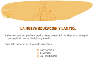 LA NUEVA EDUCACIÓN Y LAS TICsLA NUEVA EDUCACIÓN Y LAS TICs
Sabemos que ser padre y madre no es tarea fácil; lo ideal es conseguir
un equilibrio entre disciplina y cariño.
Para ello podemos cuidar estos factores:
1) Las normas
2) El Afecto
3) La Flexibilidad
 