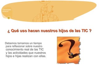 ¿ Qué uso hacen nuestros hijos de las TIC ?¿ Qué uso hacen nuestros hijos de las TIC ?
Debemos tomarnos un tiempo
para reflexionar sobre nuestro
conocimiento real de las TIC
y las actividades que nuestros
hijos e hijas realizan con ellas.
 