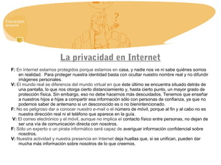 La privacidad en Internet
F: En Internet estamos protegidos porque estamos en casa, y nadie nos ve ni sabe quiénes somos
en realidad. Para proteger nuestra identidad basta con ocultar nuestro nombre real y no difundir
imágenes personales.
V: El mundo real se diferencia del mundo virtual en que éste último se encuentra situado detrás de
una pantalla, lo que nos otorga cierto distanciamiento y, hasta cierto punto, un mayor grado de
protección física. Sin embargo, eso no debe hacernos más descuidados. Tenemos que enseñar
a nuestros hijos e hijas a compartir esa información sólo con personas de confianza, ya que no
podemos saber de antemano si un desconocido es o no bienintencionado.
F: No es peligroso dar a conocer nuestro e-mail o el número de móvil, porque al fin y al cabo no es
nuestra dirección real ni el teléfono que aparece en la guía.
V: El correo electrónico y el móvil, aunque no implica el contacto físico entre personas, no dejan de
ser una vía de comunicación directa con nosotros.
F: Sólo un experto o un pirata informático será capaz de averiguar información confidencial sobre
nosotros.
V: Nuestra actividad y nuestra presencia en Internet deja huellas que, si se unifican, pueden dar
mucha más información sobre nosotros de lo que creemos.
 