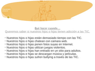 Qué hacer cuando…
Queremos saber si nuestros hijos o hijas tienen adicción a las TIC.

Nuestros hijos o hijas están demasiado tiempo con las TIC.

Nuestros hijos o hijas chatean con camara web.

Nuestros hijos o hijas ponen fotos suyas en Internet.

Nuestros hijos o hijas utilizan juegos violentos.

Nuestros hijos o hijas han entrado en un sitio para adultos.

Nuestros hijos e hijas se descargan música y películas.

Nuestros hijos o hijas sufren bullying a través de las TIC.
 
