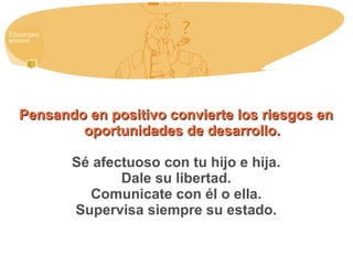 Pensando en positivo convierte los riesgos enPensando en positivo convierte los riesgos en
oportunidades de desarrollo.oportunidades de desarrollo.
Sé afectuoso con tu hijo e hija.
Dale su libertad.
Comunicate con él o ella.
Supervisa siempre su estado.
 