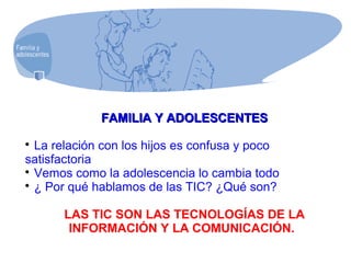 FAMILIA Y ADOLESCENTESFAMILIA Y ADOLESCENTES

La relación con los hijos es confusa y poco
satisfactoria

Vemos como la adolescencia lo cambia todo

¿ Por qué hablamos de las TIC? ¿Qué son?
LAS TIC SON LAS TECNOLOGÍAS DE LA
INFORMACIÓN Y LA COMUNICACIÓN.
 