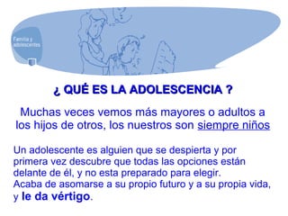 ¿ QUÉ ES LA ADOLESCENCIA ?¿ QUÉ ES LA ADOLESCENCIA ?
Muchas veces vemos más mayores o adultos a
los hijos de otros, los nuestros son siempre niños
Un adolescente es alguien que se despierta y por
primera vez descubre que todas las opciones están
delante de él, y no esta preparado para elegir.
Acaba de asomarse a su propio futuro y a su propia vida,
y le da vértigo.
 