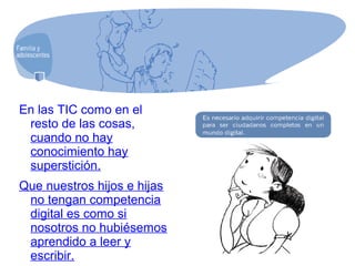 En las TIC como en el
resto de las cosas,
cuando no hay
conocimiento hay
superstición.
Que nuestros hijos e hijas
no tengan competencia
digital es como si
nosotros no hubiésemos
aprendido a leer y
escribir.
 
