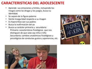 CARACTERISTICAS DEL ADOLESCENTE
  • Aprende sus emociones y limites, incluyendo los
    riesgos como las drogas y los juegos, busca su
    identidad.
  • Se separa de la figura paterna
  • Siente inseguridad respecto a su imagen
  • Es hipercrítico con sus padres
  • Busca la reafirmación del yo
  • Busca su carácter primario y secundario:
      Primario: características fisiológicas que nos
      distinguen de que sexo soy niña o niño
      Secundario: cambios anatómicos fisiológicos y
      psicológicos de conductas gustos y apariencias, etc.
 