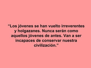 “Los jóvenes se han vuelto irreverentes
y holgazanes. Nunca serán como
aquellos jóvenes de antes. Van a ser
incapaces de conservar nuestra
civilización.”
 