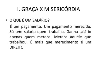 I. GRAÇA X MISERICÓRDIA
• O QUE É UM SALÁRIO?
  É um pagamento. Um pagamento merecido.
  Só tem salário quem trabalha. Ganha salário
  apenas quem merece. Merece aquele que
  trabalhou. É mais que merecimento é um
  DIREITO.
 