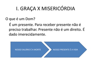 I. GRAÇA X MISERICÓRDIA
O que é um Dom?
  É um presente. Para receber presente não é
  preciso trabalhar. Presente não é um direito. É
  dado imerecidamente.


     NOSSO SALÁRIO É A MORTE   NOSSO PRESENTE É A VIDA
 