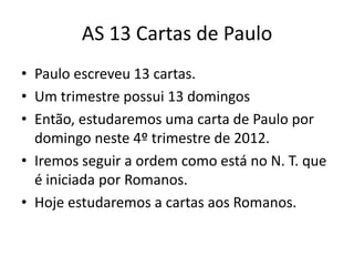 AS 13 Cartas de Paulo
• Paulo escreveu 13 cartas.
• Um trimestre possui 13 domingos
• Então, estudaremos uma carta de Paulo por
  domingo neste 4º trimestre de 2012.
• Iremos seguir a ordem como está no N. T. que
  é iniciada por Romanos.
• Hoje estudaremos a cartas aos Romanos.
 