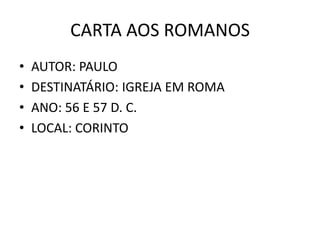 CARTA AOS ROMANOS
•   AUTOR: PAULO
•   DESTINATÁRIO: IGREJA EM ROMA
•   ANO: 56 E 57 D. C.
•   LOCAL: CORINTO
 