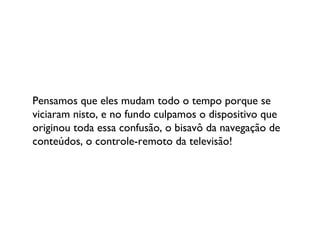 Pensamos que eles mudam todo o tempo porque se viciaram nisto, e no fundo culpamos o dispositivo que originou toda essa confusão, o bisavô da navegação de conteúdos, o controle-remoto da televisão! 