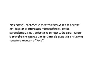 Mas nossos corações e mentes teimavam em derivar em desejos e interesses momentâneos, então aprendemos a nos esforçar o tempo todo para manter a atenção em apenas um assunto de cada vez e vivemos tentando manter o "foco". 
