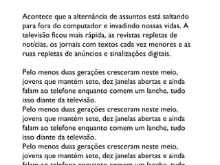 Acontece que a alternância de assuntos está saltando para fora do computador e invadindo nossas vidas. A televisão ficou mais rápida, as revistas repletas de notícias, os jornais com textos cada vez menores e as ruas repletas de anúncios e sinalizações digitais.  Pelo menos duas gerações cresceram neste meio, jovens que mantém sete, dez janelas abertas e ainda falam ao telefone enquanto comem um lanche, tudo isso diante da televisão. Pelo menos duas gerações cresceram neste meio, jovens que mantém sete, dez janelas abertas e ainda falam ao telefone enquanto comem um lanche, tudo isso diante da televisão. Pelo menos duas gerações cresceram neste meio, jovens que mantém sete, dez janelas abertas e ainda falam ao telefone enquanto comem um lanche, tudo isso diante da televisão. 