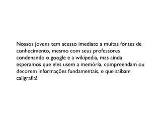 Nossos jovens tem acesso imediato a muitas fontes de conhecimento, mesmo com seus professores condenando o google e a wikipedia, mas ainda esperamos que eles usem a memória, compreendam ou decorem informações fundamentais, e que saibam caligrafia! 