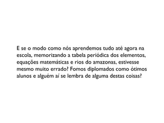 E se o modo como nós aprendemos tudo até agora na escola, memorizando a tabela periódica dos elementos, equações matemáticas e rios do amazonas, estivesse mesmo muito errado? Fomos diplomados como ótimos alunos e alguém aí se lembra de alguma destas coisas? 