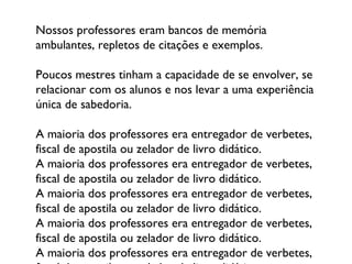 Nossos professores eram bancos de memória ambulantes, repletos de citações e exemplos.  Poucos mestres tinham a capacidade de se envolver, se relacionar com os alunos e nos levar a uma experiência única de sabedoria.  A maioria dos professores era entregador de verbetes, fiscal de apostila ou zelador de livro didático. A maioria dos professores era entregador de verbetes, fiscal de apostila ou zelador de livro didático. A maioria dos professores era entregador de verbetes, fiscal de apostila ou zelador de livro didático. A maioria dos professores era entregador de verbetes, fiscal de apostila ou zelador de livro didático. A maioria dos professores era entregador de verbetes, fiscal de apostila ou zelador de livro didático. 