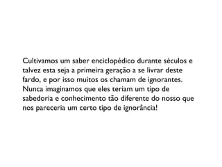 Cultivamos um saber enciclopédico durante séculos e talvez esta seja a primeira geração a se livrar deste fardo, e por isso muitos os chamam de ignorantes. Nunca imaginamos que eles teriam um tipo de sabedoria e conhecimento tão diferente do nosso que nos pareceria um certo tipo de ignorância! 