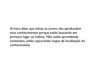 Arrisco dizer que talvez os jovens não aprofundem seus conhecimentos porque estão buscando em primeiro lugar os índices. Não estão aprendendo conteúdos, estão capturando mapas de localização do conhecimento.  