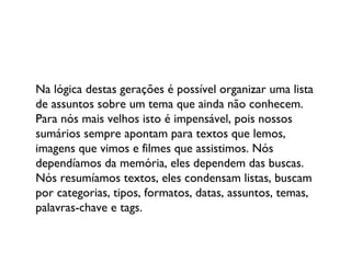Na lógica destas gerações é possível organizar uma lista de assuntos sobre um tema que ainda não conhecem. Para nós mais velhos isto é impensável, pois nossos sumários sempre apontam para textos que lemos, imagens que vimos e filmes que assistimos. Nós dependíamos da memória, eles dependem das buscas. Nós resumíamos textos, eles condensam listas, buscam por categorias, tipos, formatos, datas, assuntos, temas, palavras-chave e tags.  