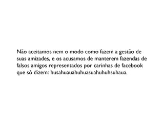 Não aceitamos nem o modo como fazem a gestão de suas amizades, e os acusamos de manterem fazendas de falsos amigos representados por carinhas de facebook que só dizem: husahuauahuhuasuahuhuhsuhaua. 