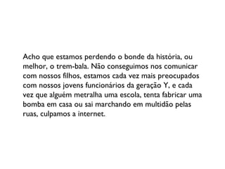 Acho que estamos perdendo o bonde da história, ou melhor, o trem-bala. Não conseguimos nos comunicar com nossos filhos, estamos cada vez mais preocupados com nossos jovens funcionários da geração Y, e cada vez que alguém metralha uma escola, tenta fabricar uma bomba em casa ou sai marchando em multidão pelas ruas, culpamos a internet. 