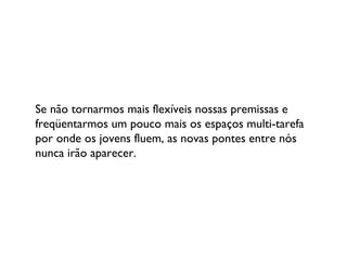 Se não tornarmos mais flexíveis nossas premissas e freqüentarmos um pouco mais os espaços multi-tarefa por onde os jovens fluem, as novas pontes entre nós nunca irão aparecer. 