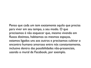 Penso que cada um tem exatamente aquilo que precisa para viver em seu tempo, a seu modo. O que precisamos é não esquecer que, mesmo vivendo em fluxos distintos, habitamos os mesmos espaços, estamos ligados uns aos outros e precisamos cultivar o encontro humano amoroso entre nós constantemente, inclusive dentro das possibilidades não-presenciais, usando o mural de Facebook, por exemplo. 