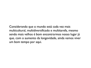 Considerando que o mundo está cada vez mais multicultural, multidiversificado e multitarefa, mesmo sendo mais velhos é bom encontrarmos nosso lugar já que, com o aumento da longevidade, ainda vamos viver um bom tempo por aqui. 