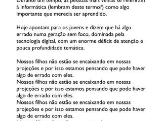 Durante um tempo, as pessoas mais velhas se referiram à informática (lembram deste termo?) como algo importante que merecia ser aprendido.  Hoje apontam para os jovens e dizem que há algo errado numa geração sem foco, dominada pela tecnologia digital, com um enorme déficit de atenção e pouca profundidade temática.  Nossos filhos não estão se encaixando em nossas projeções e por isso estamos pensando que pode haver algo de errado com eles.  Nossos filhos não estão se encaixando em nossas projeções e por isso estamos pensando que pode haver algo de errado com eles.  Nossos filhos não estão se encaixando em nossas projeções e por isso estamos pensando que pode haver algo de errado com eles.  Nossos filhos não estão se encaixando em nossas projeções e por isso estamos pensando que pode haver algo de errado com eles.  Nossos filhos não estão se encaixando em nossas projeções e por isso estamos pensando que pode haver algo de errado com eles.  