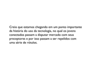 Creio que estamos chegando em um ponto importante da história do uso da tecnologia, no qual os jovens conectados passam a disputar mercado com seus preceptores e por isso passam a ser repelidos com uma série de rótulos. 