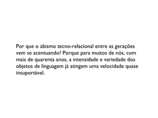 Por que o abismo tecno-relacional entre as gerações vem se acentuando? Porque para muitos de nós, com mais de quarenta anos, a intensidade e variedade dos objetos de linguagem já atingem uma velocidade quase insuportável. 