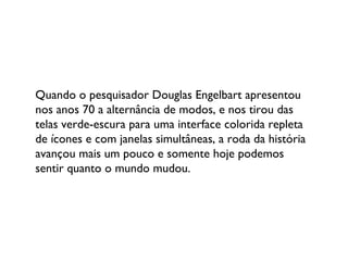Quando o pesquisador Douglas Engelbart apresentou nos anos 70 a alternância de modos, e nos tirou das telas verde-escura para uma interface colorida repleta de ícones e com janelas simultâneas, a roda da história avançou mais um pouco e somente hoje podemos sentir quanto o mundo mudou. 