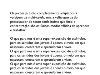 Os jovens já estão completamente adaptados à vertigem da multi-tarefa, mas a velha-guarda do processador de texto ainda insiste que foco e concentração são os únicos modos válidos de aprender e trabalhar.  O que para nós é uma super-exposição de estímulos, para os sentidos dos jovens é apenas o meio em que nasceram, cresceram e aprenderam a viver. O que para nós é uma super-exposição de estímulos, para os sentidos dos jovens é apenas o meio em que nasceram, cresceram e aprenderam a viver. O que para nós é uma super-exposição de estímulos, para os sentidos dos jovens é apenas o meio em que nasceram, cresceram e aprenderam a viver. 
