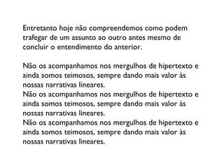 Entretanto hoje não compreendemos como podem trafegar de um assunto ao outro antes mesmo de concluir o entendimento do anterior.  Não os acompanhamos nos mergulhos de hipertexto e ainda somos teimosos, sempre dando mais valor às nossas narrativas lineares.  Não os acompanhamos nos mergulhos de hipertexto e ainda somos teimosos, sempre dando mais valor às nossas narrativas lineares.  Não os acompanhamos nos mergulhos de hipertexto e ainda somos teimosos, sempre dando mais valor às nossas narrativas lineares.  