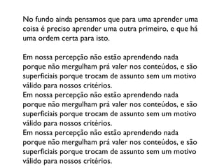 No fundo ainda pensamos que para uma aprender uma coisa é preciso aprender uma outra primeiro, e que há uma ordem certa para isto.  Em nossa percepção não estão aprendendo nada porque não mergulham prá valer nos conteúdos, e são superficiais porque trocam de assunto sem um motivo válido para nossos critérios. Em nossa percepção não estão aprendendo nada porque não mergulham prá valer nos conteúdos, e são superficiais porque trocam de assunto sem um motivo válido para nossos critérios. Em nossa percepção não estão aprendendo nada porque não mergulham prá valer nos conteúdos, e são superficiais porque trocam de assunto sem um motivo válido para nossos critérios. 