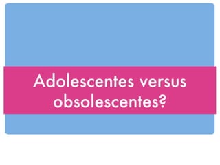 Adolescentes versus obsolescentes? 